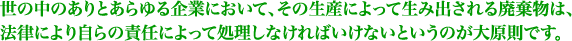 世の中のありとあらゆる企業において、その生産によって生み出される廃棄物は、<br /> 法律により自らの責任によって処理しなければいけないというのが大原則です。