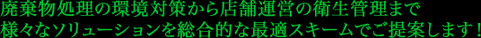 廃棄物処理の環境対策から店舗運営の衛生管理まで 様々なソリューションを総合的な最適スキームでご提案します!