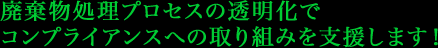 廃棄物処理プロセスの透明化で コンプライアンスへの取り組みを支援します！