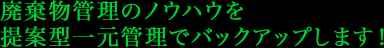 廃棄物管理のノウハウを 提案型一元管理でバックアップします！